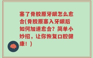 塞了骨胶原牙龈怎么愈合(骨胶原塞入牙龈后如何加速愈合？简单小妙招，让你恢复口腔健康！)
