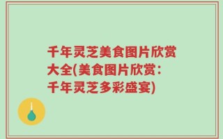 千年灵芝美食图片欣赏大全(美食图片欣赏：千年灵芝多彩盛宴)