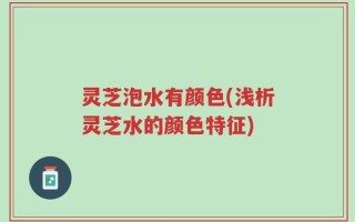 灵芝泡水有颜色(浅析灵芝水的颜色特征)
