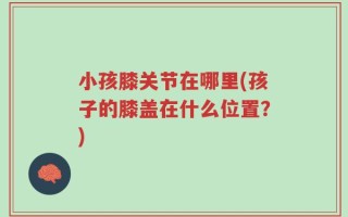 小孩膝关节在哪里(孩子的膝盖在什么位置？)