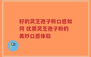 好的灵芝孢子粉口感如何 优质灵芝孢子粉的美妙口感体验