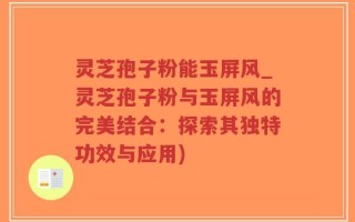 灵芝孢子粉能玉屏风_灵芝孢子粉与玉屏风的完美结合：探索其独特功效与应用)