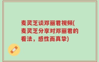 麦灵芝谈邓丽君视频(麦灵芝分享对邓丽君的看法，感性而真挚)