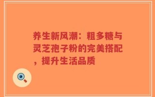 养生新风潮：粗多糖与灵芝孢子粉的完美搭配，提升生活品质