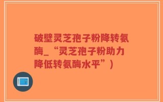 破壁灵芝孢子粉降转氨酶_“灵芝孢子粉助力降低转氨酶水平”)