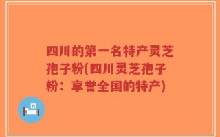 四川的第一名特产灵芝孢子粉(四川灵芝孢子粉：享誉全国的特产)