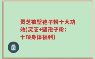 灵芝被壁孢子粉十大功效(灵芝+壁孢子粉：十项身体福利)
