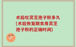 术后吃灵芝孢子粉多久(术后恢复期食用灵芝孢子粉的正确时间)