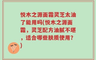 悦木之源面霜灵芝太油了能用吗(悦木之源面霜，灵芝配方油腻不堪，适合哪些肤质使用？)