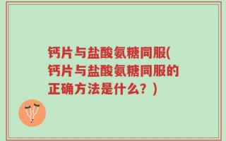 钙片与盐酸氨糖同服(钙片与盐酸氨糖同服的正确方法是什么？)
