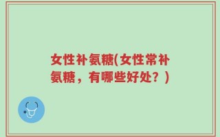 女性补氨糖(女性常补氨糖，有哪些好处？)