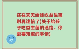 还在天天给娃吃益生菌别再迷信了(关于给孩子吃益生菌的迷信，你需要知道的事情)