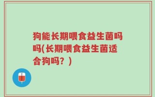 狗能长期喂食益生菌吗吗(长期喂食益生菌适合狗吗？)