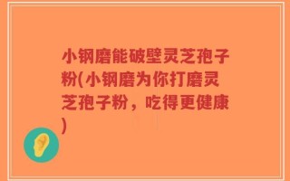 小钢磨能破壁灵芝孢子粉(小钢磨为你打磨灵芝孢子粉，吃得更健康)