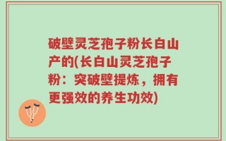 破壁灵芝孢子粉长白山产的(长白山灵芝孢子粉：突破壁提炼，拥有更强效的养生功效)
