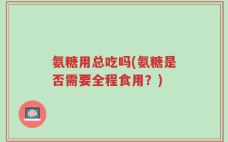 氨糖用总吃吗(氨糖是否需要全程食用？)