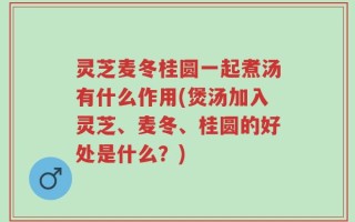 灵芝麦冬桂圆一起煮汤有什么作用(煲汤加入灵芝、麦冬、桂圆的好处是什么？)