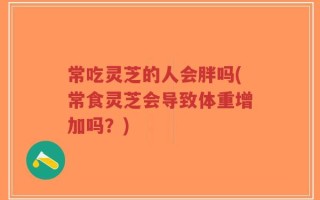 常吃灵芝的人会胖吗(常食灵芝会导致体重增加吗？)