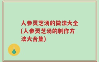 人参灵芝汤的做法大全(人参灵芝汤的制作方法大合集)
