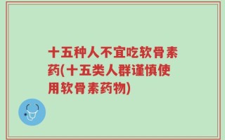 十五种人不宜吃软骨素药(十五类人群谨慎使用软骨素药物)
