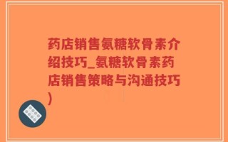 药店销售氨糖软骨素介绍技巧_氨糖软骨素药店销售策略与沟通技巧)