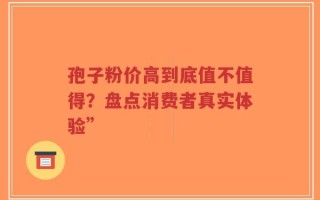 孢子粉价高到底值不值得？盘点消费者真实体验”