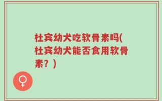 杜宾幼犬吃软骨素吗(杜宾幼犬能否食用软骨素？)