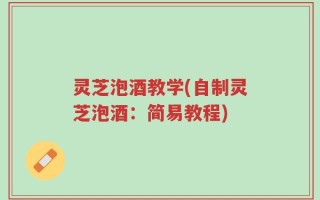 灵芝泡酒教学(自制灵芝泡酒：简易教程)