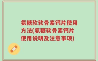 氨糖软软骨素钙片使用方法(氨糖软骨素钙片使用说明及注意事项)