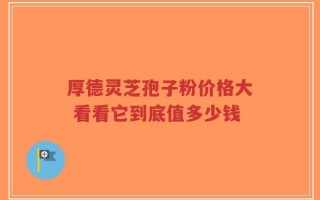 厚德灵芝孢子粉价格大 看看它到底值多少钱