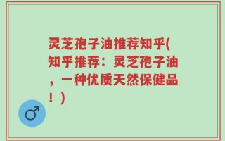 灵芝孢子油推荐知乎(知乎推荐：灵芝孢子油，一种优质天然保健品！)