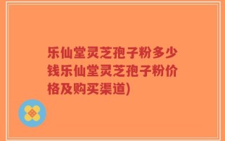 乐仙堂灵芝孢子粉多少钱乐仙堂灵芝孢子粉价格及购买渠道)