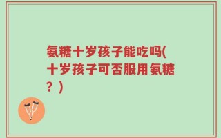 氨糖十岁孩子能吃吗(十岁孩子可否服用氨糖？)