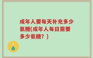 成年人要每天补充多少氨糖(成年人每日需要多少氨糖？)