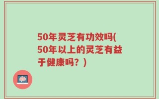 50年灵芝有功效吗(50年以上的灵芝有益于健康吗？)
