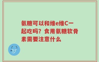氨糖可以和维e维C一起吃吗？食用氨糖软骨素需要注意什么