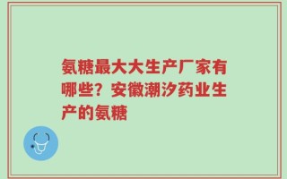 氨糖最大大生产厂家有哪些？安徽潮汐药业生产的氨糖