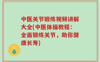 中医关节锻炼视频讲解大全(中医体操教程：全面锻炼关节，助你健康长寿)