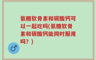 氨糖软骨素和碳酸钙可以一起吃吗(氨糖软骨素和碳酸钙能同时服用吗？)