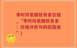 李时珍氨糖软骨素价格_“李时珍氨糖软骨素：价格分析与购买指南”)