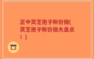 正中灵芝孢子粉价格(灵芝孢子粉价格大盘点！)