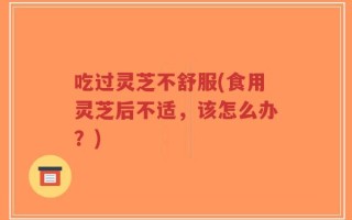 吃过灵芝不舒服(食用灵芝后不适，该怎么办？)
