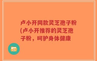 卢小开同款灵芝孢子粉(卢小开推荐的灵芝孢子粉，呵护身体健康