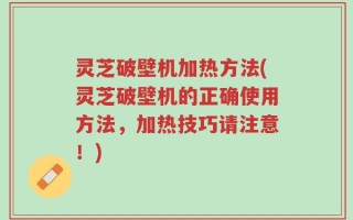 灵芝破壁机加热方法(灵芝破壁机的正确使用方法，加热技巧请注意！)