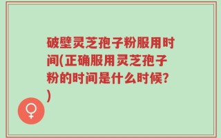 破壁灵芝孢子粉服用时间(正确服用灵芝孢子粉的时间是什么时候？)