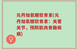 元丹加氨糖软骨素(元丹加氨糖软骨素：关爱关节，预防肌肉骨骼疾病)
