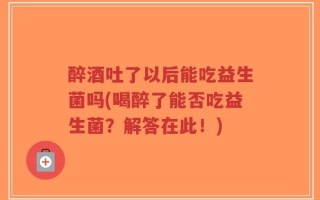 醉酒吐了以后能吃益生菌吗(喝醉了能否吃益生菌？解答在此！)
