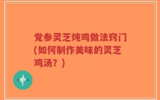 党参灵芝炖鸡做法窍门(如何制作美味的灵芝鸡汤？)