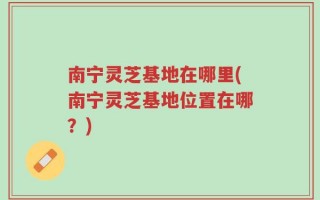 南宁灵芝基地在哪里(南宁灵芝基地位置在哪？)
