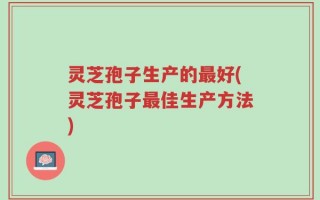 灵芝孢子生产的最好(灵芝孢子最佳生产方法)